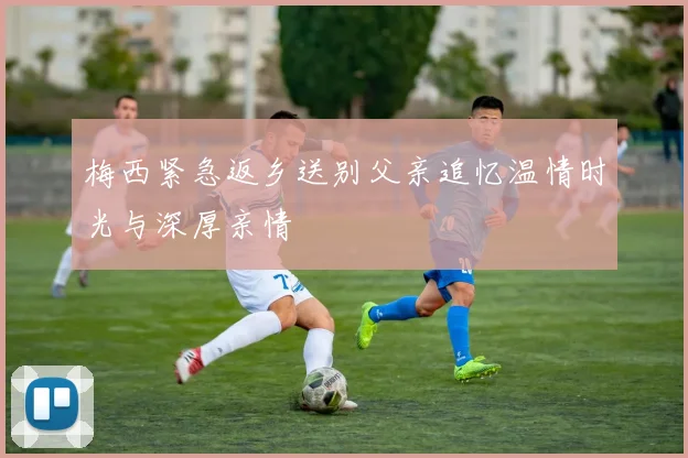 梅西紧急返乡送别父亲追忆温情时光与深厚亲情