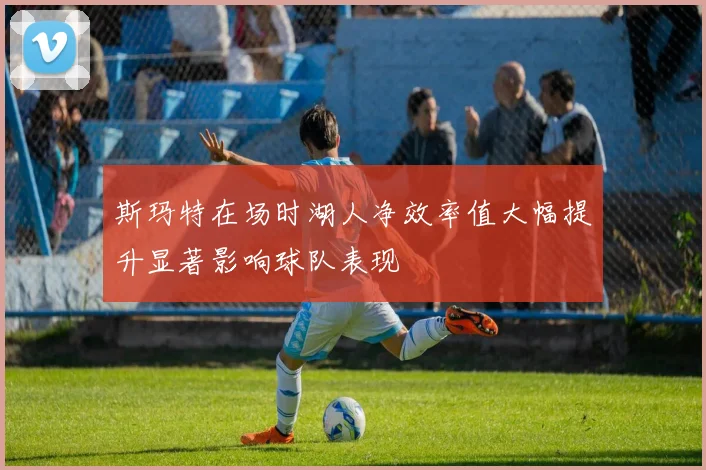 斯玛特在场时湖人净效率值大幅提升显著影响球队表现