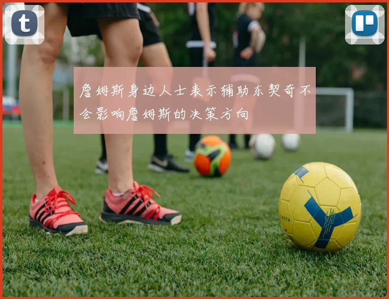 詹姆斯身边人士表示辅助东契奇不会影响詹姆斯的决策方向