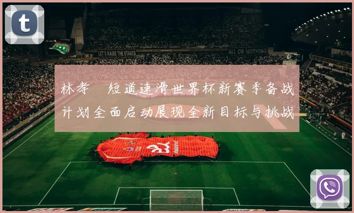 林孝埈短道速滑世界杯新赛季备战计划全面启动展现全新目标与挑战