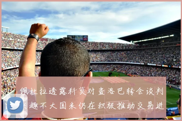 佩杜拉透露科莫对查洛巴转会谈判兴趣不大国米仍在积极推动交易进程