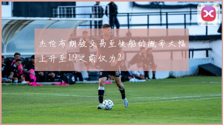 杰伦布朗被交易至快船的概率大幅上升至19之前仅为2