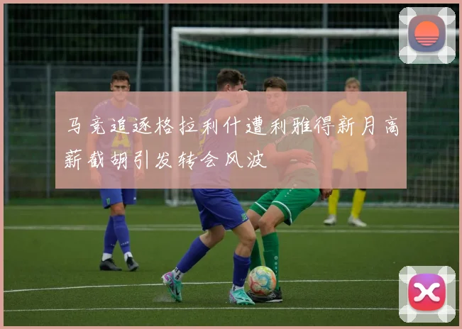 马竞追逐格拉利什遭利雅得新月高薪截胡引发转会风波