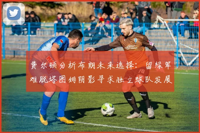 费尔顿分析布朗未来选择：留绿军难脱塔图姆阴影寻求独立球队发展