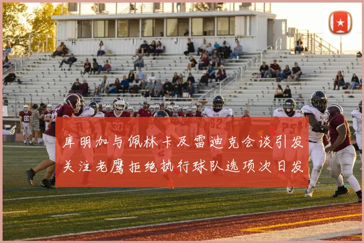 库明加与佩林卡及雷迪克会谈引发关注老鹰拒绝执行球队选项次日发生