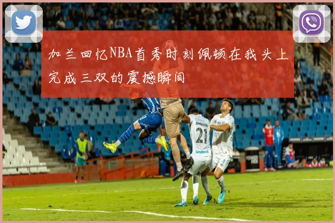 加兰回忆NBA首秀时刻佩顿在我头上完成三双的震撼瞬间