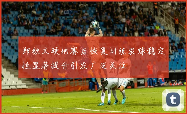 郑钦文硬地赛后恢复训练发球稳定性显著提升引发广泛关注
