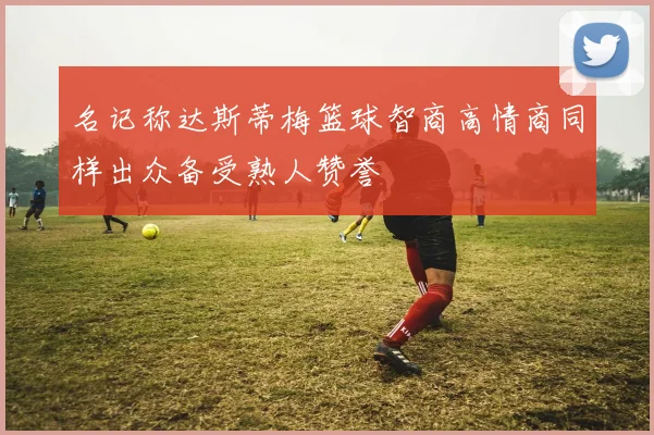 名记称达斯蒂梅篮球智商高情商同样出众备受熟人赞誉