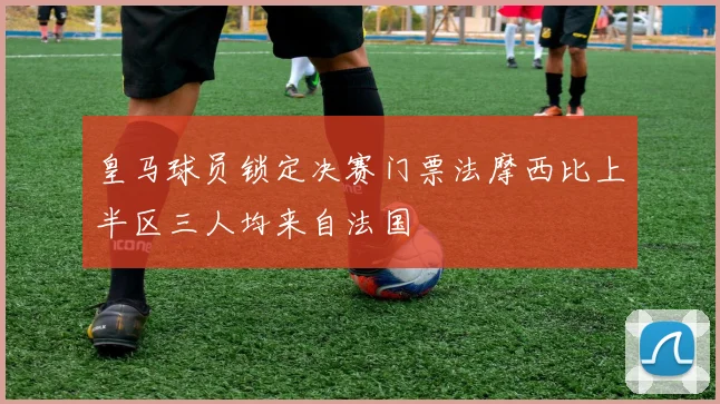 皇马球员锁定决赛门票法摩西比上半区三人均来自法国