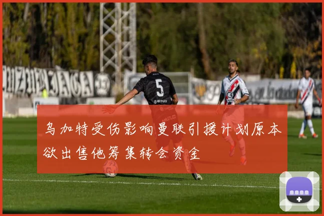 乌加特受伤影响曼联引援计划原本欲出售他筹集转会资金