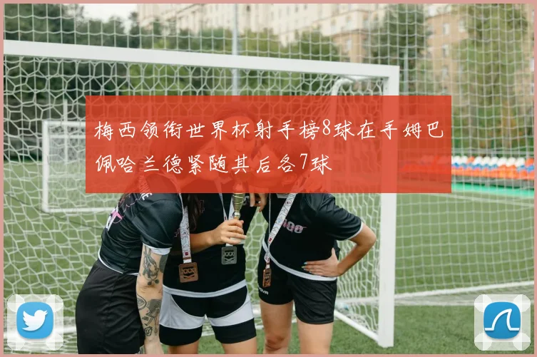 梅西领衔世界杯射手榜8球在手姆巴佩哈兰德紧随其后各7球