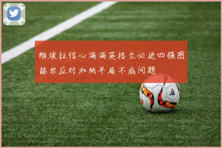 维埃拉信心满满英格兰必进四强图赫尔应对加纳平局不成问题