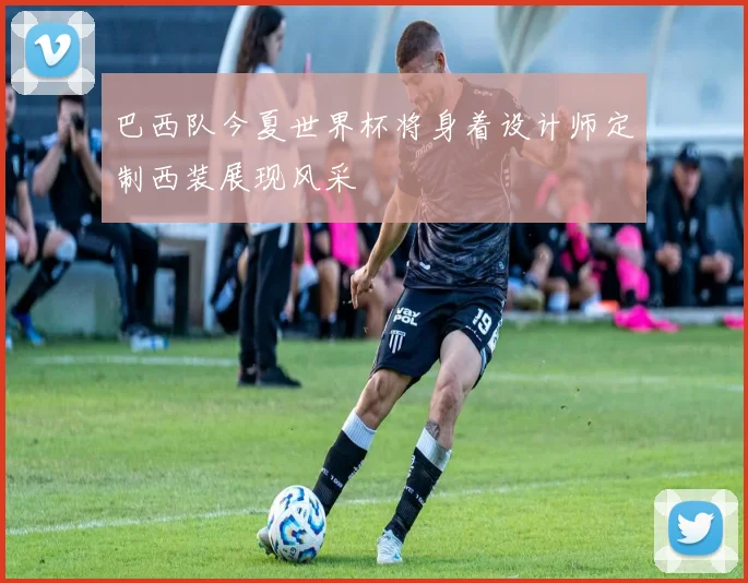 巴西队今夏世界杯将身着设计师定制西装展现风采