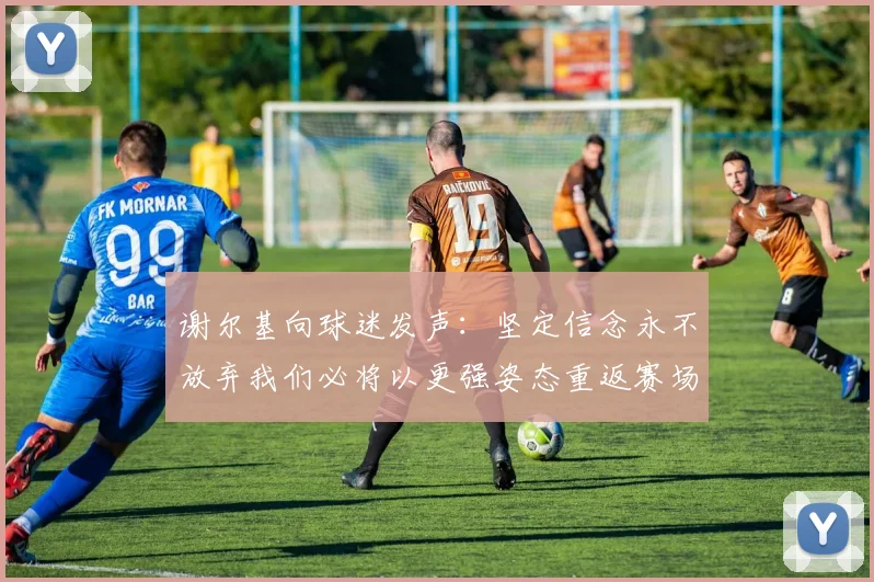 谢尔基向球迷发声：坚定信念永不放弃我们必将以更强姿态重返赛场