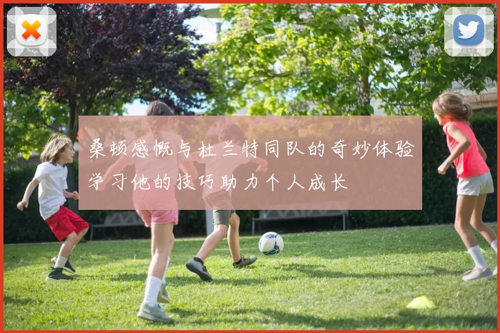 桑顿感慨与杜兰特同队的奇妙体验学习他的技巧助力个人成长