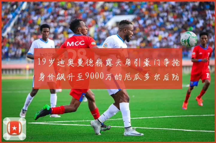 19岁迪奥曼德崭露头角引豪门争抢身价飙升至9000万的厄瓜多尔后防新星