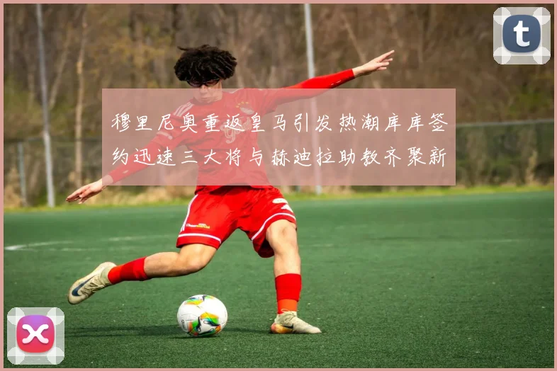 穆里尼奥重返皇马引发热潮库库签约迅速三大将与赫迪拉助教齐聚新阵容