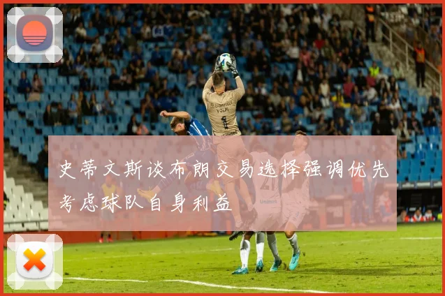 史蒂文斯谈布朗交易选择强调优先考虑球队自身利益