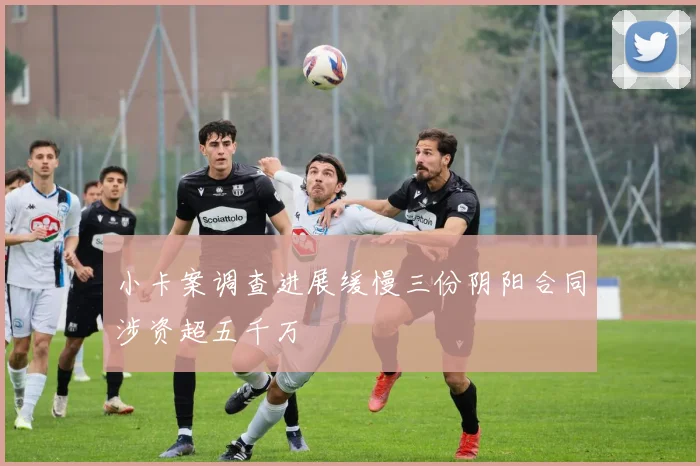 小卡案调查进展缓慢三份阴阳合同涉资超五千万