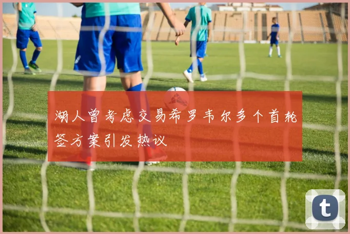 湖人曾考虑交易希罗韦尔多个首轮签方案引发热议