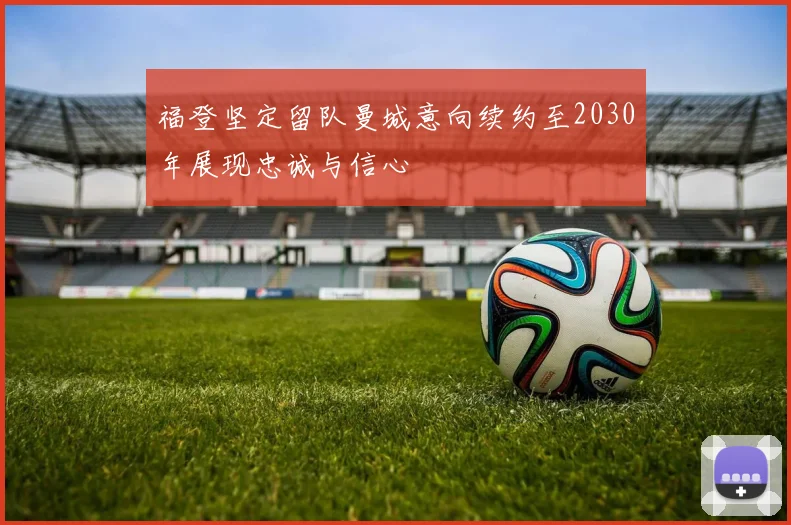 福登坚定留队曼城意向续约至2030年展现忠诚与信心