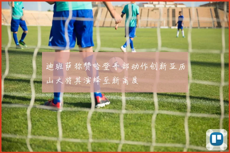 迪班萨称赞哈登手部动作创新亚历山大将其演绎至新高度