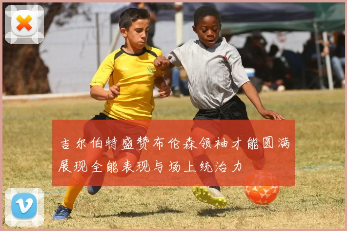 吉尔伯特盛赞布伦森领袖才能圆满展现全能表现与场上统治力