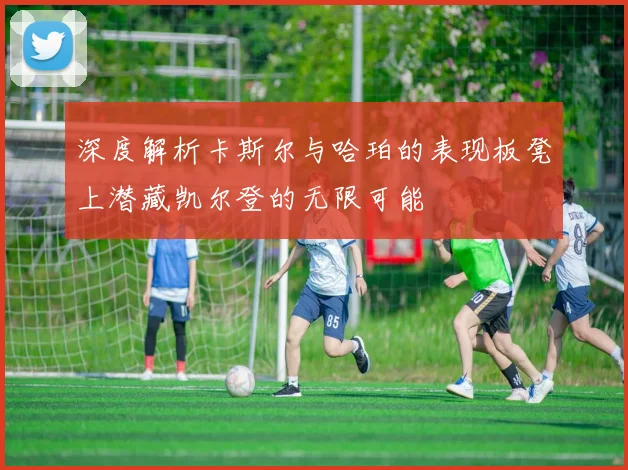 深度解析卡斯尔与哈珀的表现板凳上潜藏凯尔登的无限可能